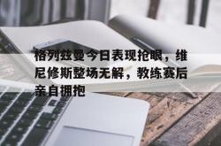 格列兹曼今日表现抢眼，维尼修斯整场无解，教练赛后亲自拥抱的简单介绍